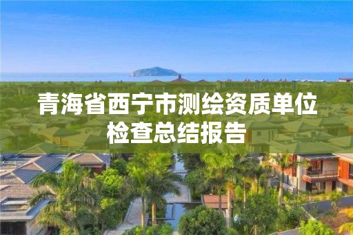 青海省西寧市測(cè)繪資質(zhì)單位檢查總結(jié)報(bào)告