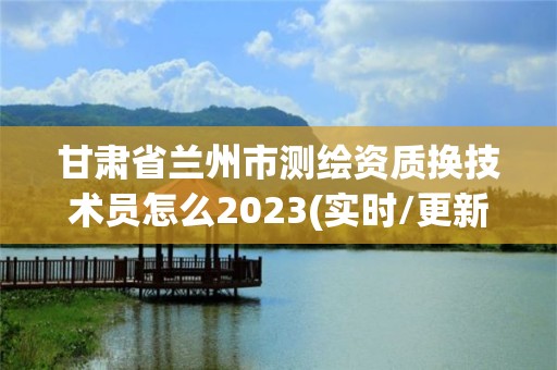 甘肅省蘭州市測繪資質換技術員怎么2023(實時/更新中)