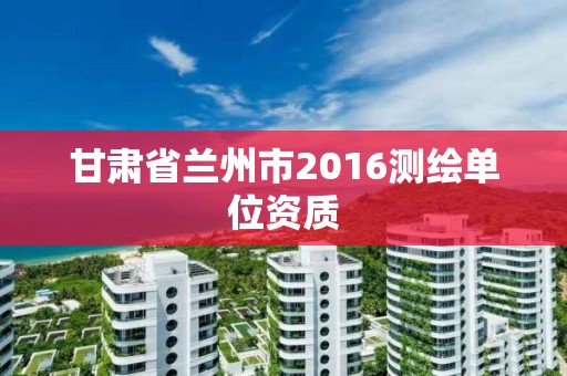 甘肅省蘭州市2016測繪單位資質(zhì)