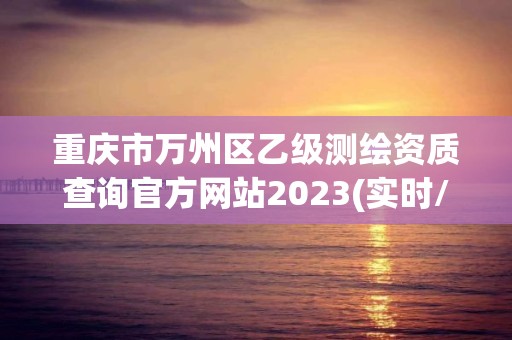 重慶市萬州區乙級測繪資質查詢官方網站2023(實時/更新中)