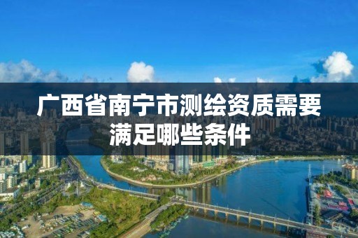 廣西省南寧市測繪資質需要滿足哪些條件