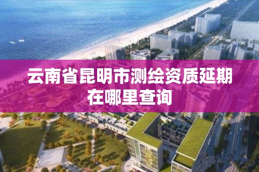 云南省昆明市測繪資質延期在哪里查詢