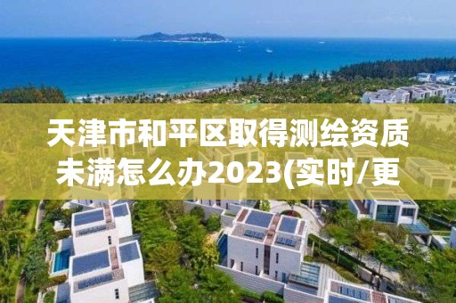 天津市和平區(qū)取得測繪資質(zhì)未滿怎么辦2023(實時/更新中)