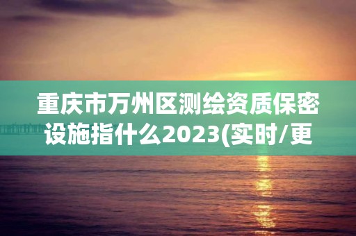 重慶市萬州區測繪資質保密設施指什么2023(實時/更新中)