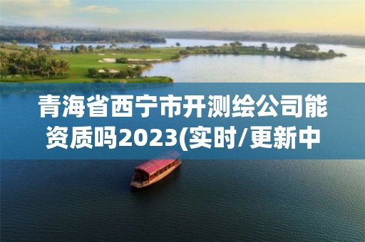 青海省西寧市開測繪公司能資質嗎2023(實時/更新中)