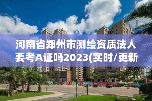 河南省鄭州市測繪資質法人要考A證嗎2023(實時/更新中)