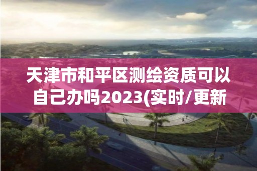 天津市和平區(qū)測繪資質可以自己辦嗎2023(實時/更新中)