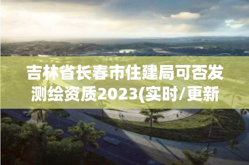 吉林省長春市住建局可否發(fā)測繪資質2023(實時/更新中)