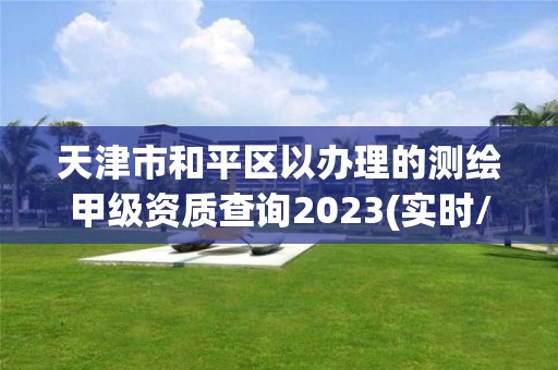 天津市和平區(qū)以辦理的測繪甲級資質查詢2023(實時/更新中)