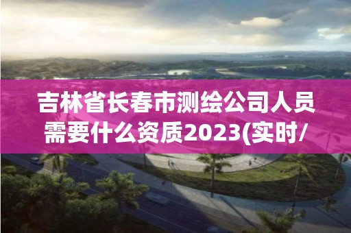 吉林省長春市測繪公司人員需要什么資質(zhì)2023(實時/更新中)