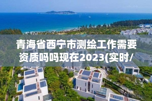 青海省西寧市測繪工作需要資質嗎嗎現在2023(實時/更新中)