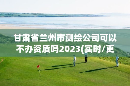 甘肅省蘭州市測繪公司可以不辦資質嗎2023(實時/更新中)