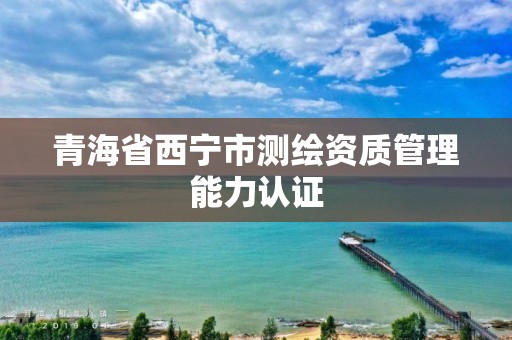 青海省西寧市測繪資質管理能力認證