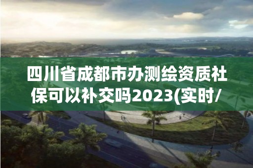 四川省成都市辦測繪資質社保可以補交嗎2023(實時/更新中)