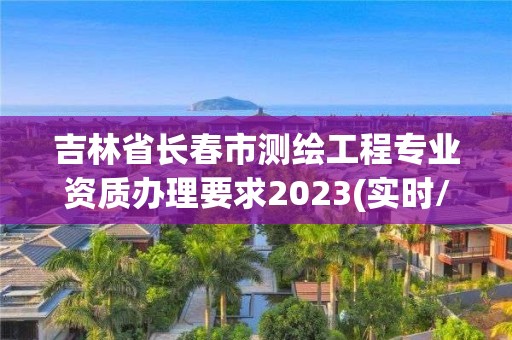 吉林省長春市測繪工程專業資質辦理要求2023(實時/更新中)