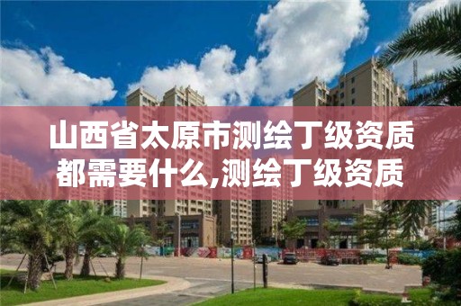 山西省太原市測繪丁級資質都需要什么,測繪丁級資質業務范圍。