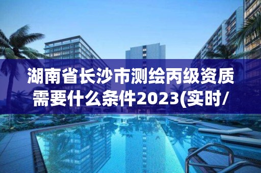 湖南省長沙市測繪丙級資質需要什么條件2023(實時/更新中)