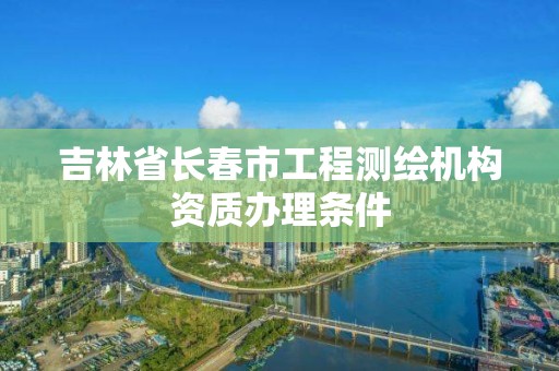 吉林省長春市工程測繪機構資質辦理條件