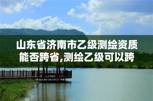 山東省濟南市乙級測繪資質能否跨省,測繪乙級可以跨省嗎