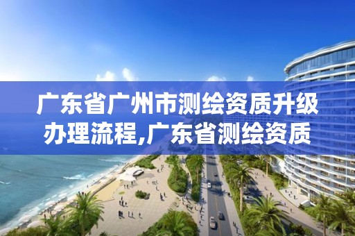 廣東省廣州市測繪資質升級辦理流程,廣東省測繪資質管理系統