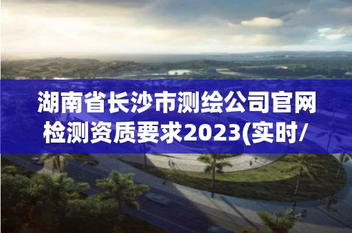 湖南省長沙市測繪公司官網檢測資質要求2023(實時/更新中)