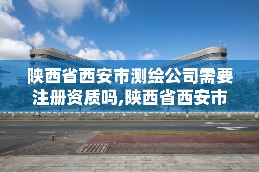 陜西省西安市測繪公司需要注冊資質嗎,陜西省西安市測繪公司需要注冊資質嗎多少錢。