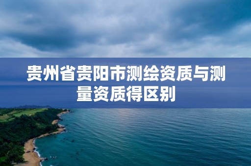 貴州省貴陽市測繪資質(zhì)與測量資質(zhì)得區(qū)別