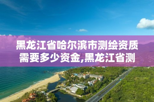 黑龍江省哈爾濱市測繪資質(zhì)需要多少資金,黑龍江省測繪資質(zhì)延期通知