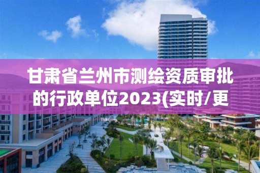 甘肅省蘭州市測繪資質審批的行政單位2023(實時/更新中)