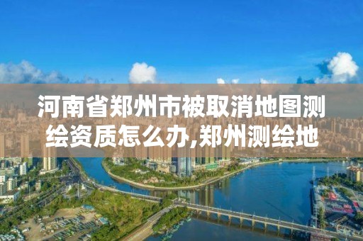 河南省鄭州市被取消地圖測繪資質怎么辦,鄭州測繪地理信息局。