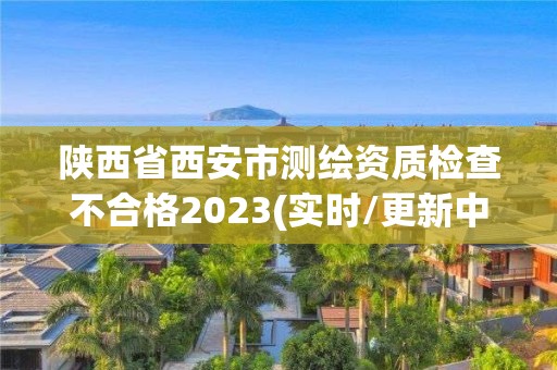 陜西省西安市測繪資質檢查不合格2023(實時/更新中)