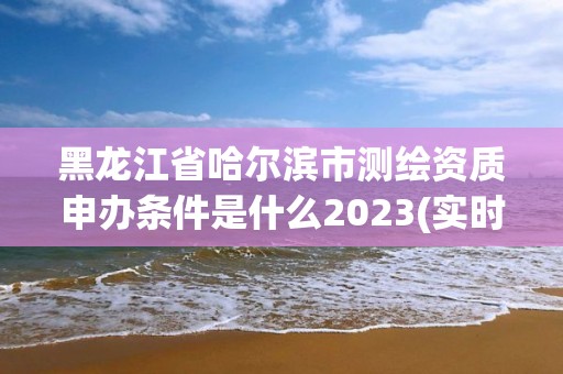 黑龍江省哈爾濱市測繪資質申辦條件是什么2023(實時/更新中)