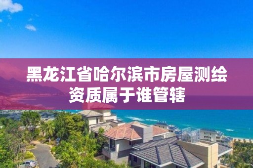 黑龍江省哈爾濱市房屋測(cè)繪資質(zhì)屬于誰管轄