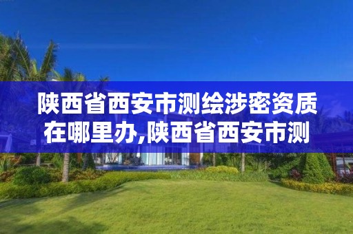 陜西省西安市測繪涉密資質在哪里辦,陜西省西安市測繪涉密資質在哪里辦理