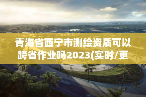 青海省西寧市測繪資質可以跨省作業嗎2023(實時/更新中)