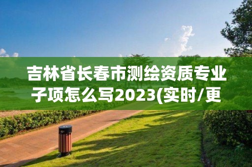 吉林省長春市測繪資質專業子項怎么寫2023(實時/更新中)