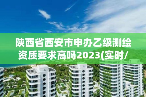 陜西省西安市申辦乙級測繪資質要求高嗎2023(實時/更新中)