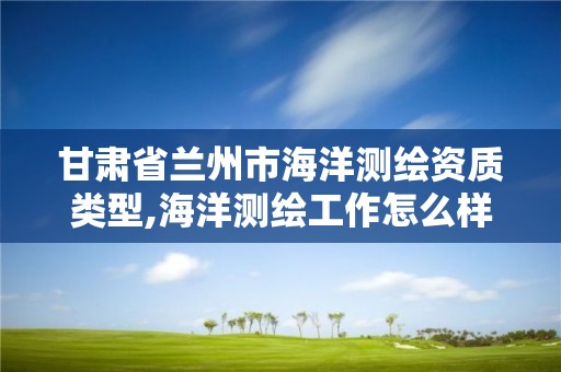 甘肅省蘭州市海洋測繪資質類型,海洋測繪工作怎么樣