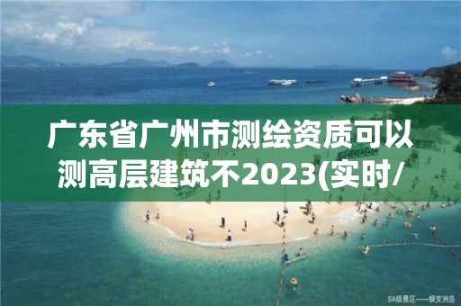 廣東省廣州市測繪資質(zhì)可以測高層建筑不2023(實時/更新中)