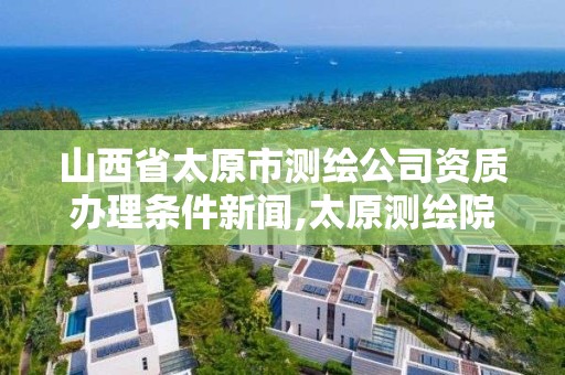 山西省太原市測繪公司資質(zhì)辦理條件新聞,太原測繪院。