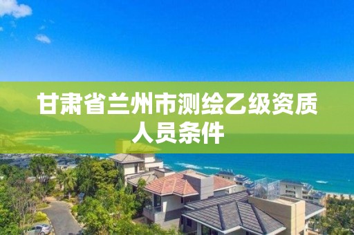 甘肅省蘭州市測繪乙級資質人員條件