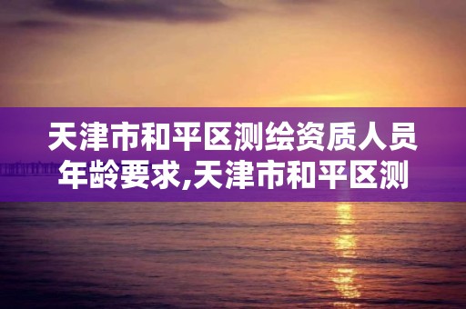 天津市和平區測繪資質人員年齡要求,天津市和平區測繪資質人員年齡要求是多少