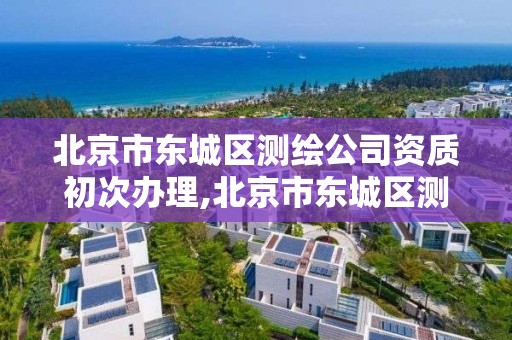 北京市東城區測繪公司資質初次辦理,北京市東城區測繪公司資質初次辦理流程