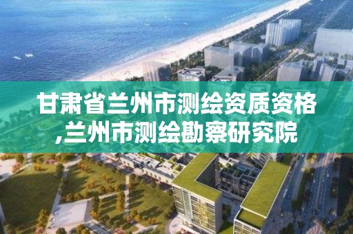 甘肅省蘭州市測繪資質資格,蘭州市測繪勘察研究院