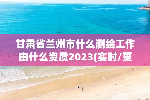 甘肅省蘭州市什么測繪工作由什么資質(zhì)2023(實時/更新中)