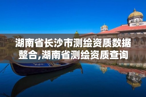 湖南省長沙市測繪資質數據整合,湖南省測繪資質查詢