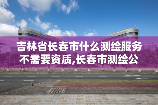 吉林省長春市什么測繪服務不需要資質,長春市測繪公司招聘。