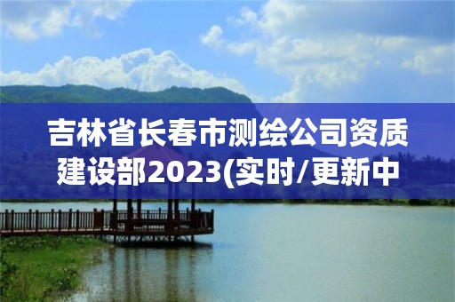 吉林省長春市測繪公司資質建設部2023(實時/更新中)