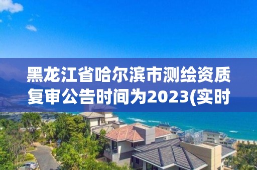 黑龍江省哈爾濱市測繪資質復審公告時間為2023(實時/更新中)