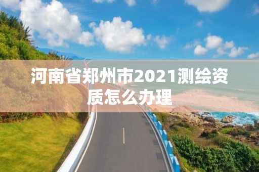 河南省鄭州市2021測(cè)繪資質(zhì)怎么辦理